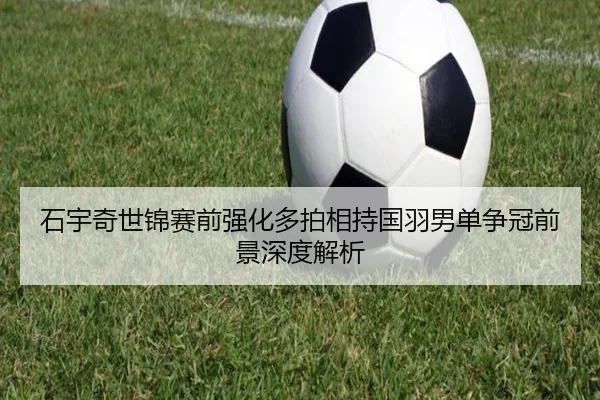 石宇奇世锦赛前强化多拍相持国羽男单争冠前景深度解析