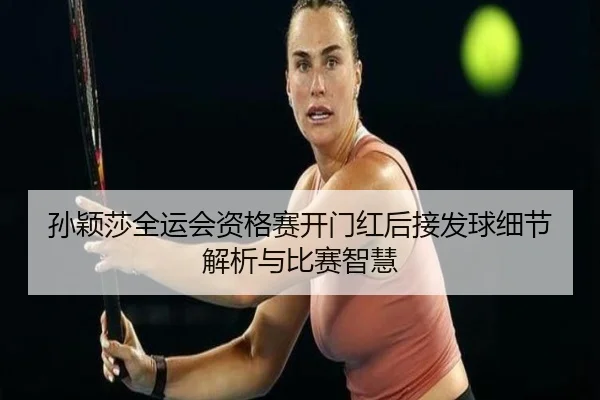 孙颖莎全运会资格赛开门红后接发球细节解析与比赛智慧
